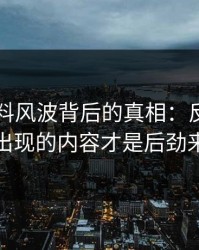 明星黑料风波背后的真相：反复被删又出现的内容才是后劲来源