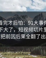 一口气看完才后怕：91大事件更新后争议一下大了，短视频切片里那段内容把前因后果全翻了出来