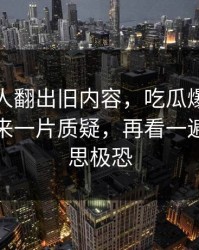 直到有人翻出旧内容，吃瓜爆料相关话题引来一片质疑，再看一遍还是细思极恐