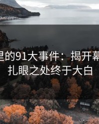 91视频里的91大事件：揭开幕后真相，扎眼之处终于大白