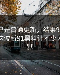 原以为只是普通更新，结果91爆料猛料吃瓜这波新91黑料让不少人当场沉默