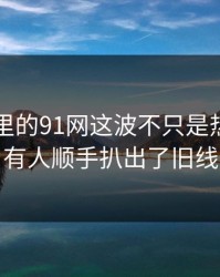 91爆料里的91网这波不只是热度，还有人顺手扒出了旧线