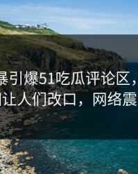八卦风暴引爆51吃瓜评论区，曝光真相让人们改口，网络震撼