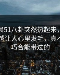 今天凌晨51八卦突然热起来，那个传闻越看越让人心里发毛，真不是一句巧合能带过的