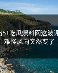 最新传出51吃瓜爆料网这波评论风向，难怪风向突然变了