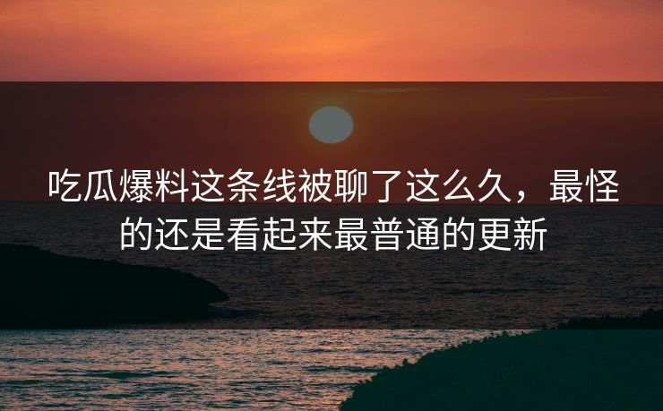 吃瓜爆料这条线被聊了这么久，最怪的还是看起来最普通的更新