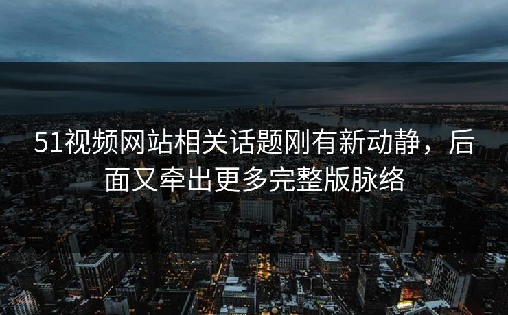 51视频网站相关话题刚有新动静，后面又牵出更多完整版脉络