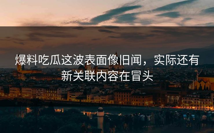 爆料吃瓜这波表面像旧闻，实际还有新关联内容在冒头