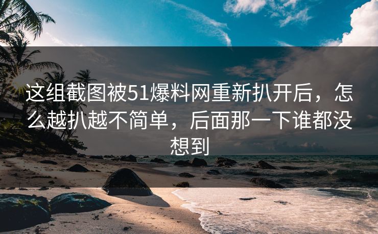 这组截图被51爆料网重新扒开后，怎么越扒越不简单，后面那一下谁都没想到