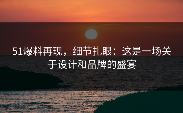51爆料再现,细节扎眼:这是一场关于设计和品牌的盛宴 51爆料再现,细节扎眼:这是一场关于设计和品牌的盛宴