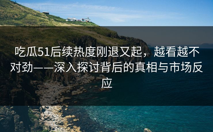 吃瓜51后续热度刚退又起，越看越不对劲——深入探讨背后的真相与市场反应