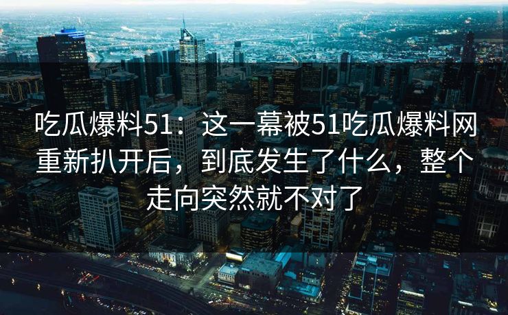 吃瓜爆料51：这一幕被51吃瓜爆料网重新扒开后，到底发生了什么，整个走向突然就不对了