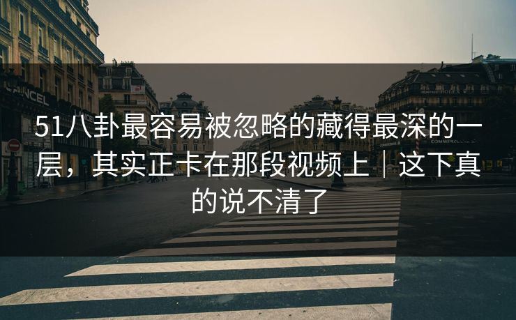51八卦最容易被忽略的藏得最深的一层，其实正卡在那段视频上｜这下真的说不清了