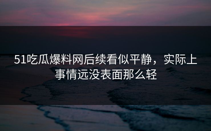 51吃瓜爆料网后续看似平静，实际上事情远没表面那么轻
