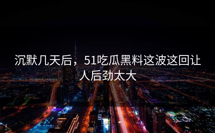 沉默几天后,51吃瓜黑料这波这回让人后劲太大 沉默几天后,51吃瓜黑料这波这回让人后劲太大