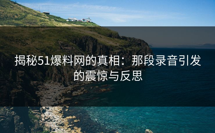 揭秘51爆料网的真相：那段录音引发的震惊与反思