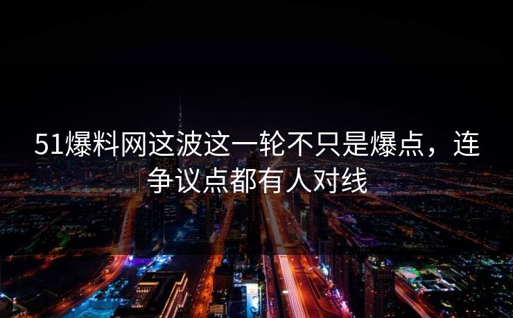 51爆料网这波这一轮不只是爆点，连争议点都有人对线