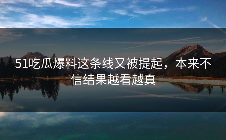 51吃瓜爆料这条线又被提起,本来不信结果越看越真 51吃瓜爆料这条线又被提起,本来不信结果越看越真