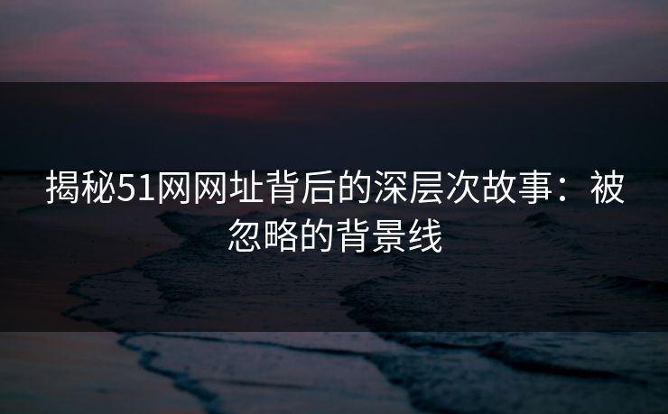 揭秘51网网址背后的深层次故事:被忽略的背景线 揭秘51网网址背后的深层次故事:被忽略的背景线