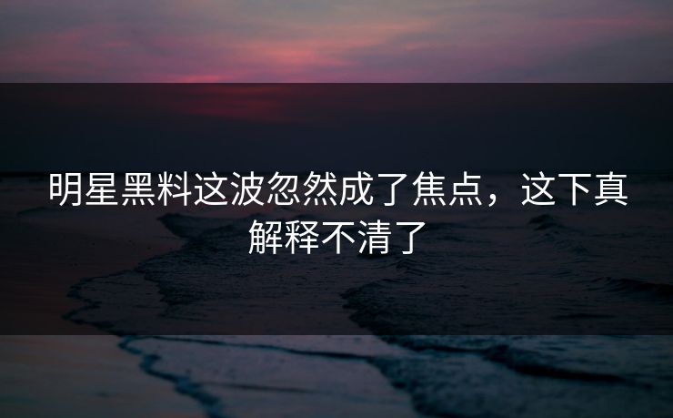 明星黑料这波忽然成了焦点,这下真解释不清了 明星黑料这波忽然成了焦点,这下真解释不清了
