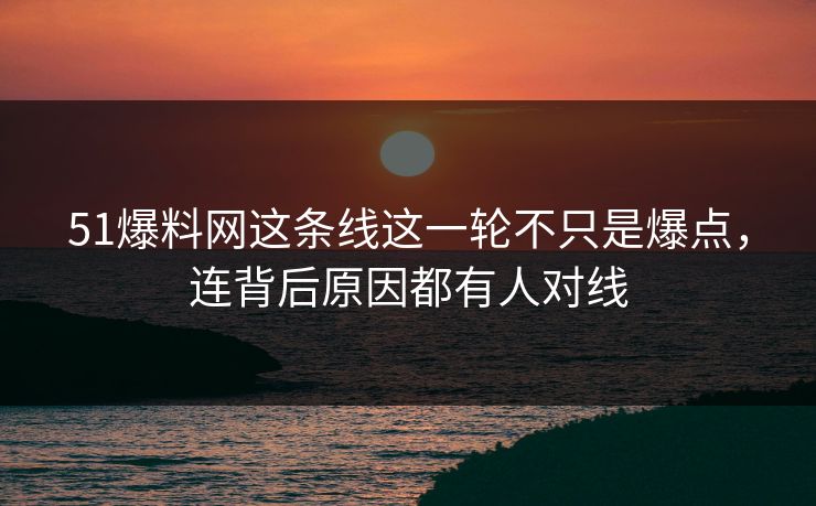 51爆料网这条线这一轮不只是爆点，连背后原因都有人对线