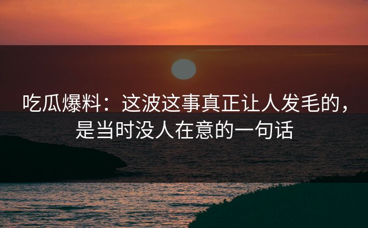 吃瓜爆料：这波这事真正让人发毛的，是当时没人在意的一句话