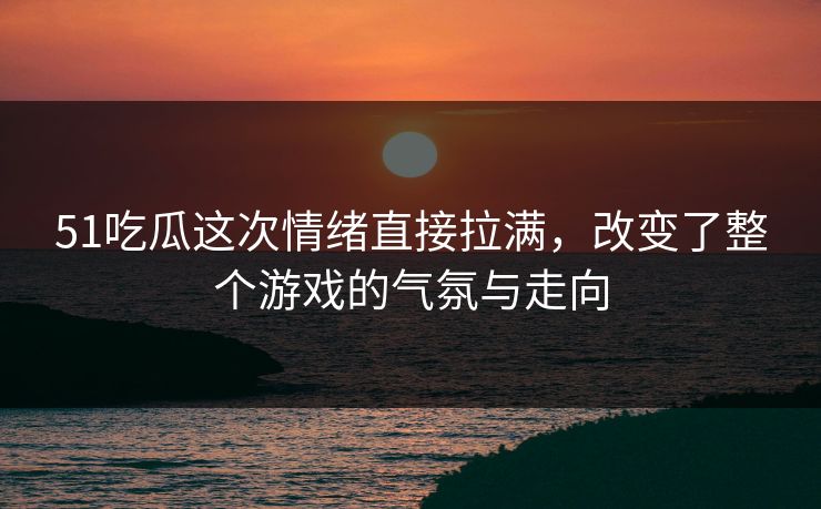 51吃瓜这次情绪直接拉满,改变了整个游戏的气氛与走向 51吃瓜这次情绪直接拉满,改变了整个游戏的气氛与走向