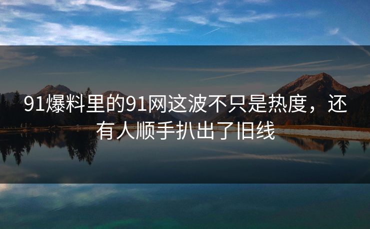 91爆料里的91网这波不只是热度，还有人顺手扒出了旧线
