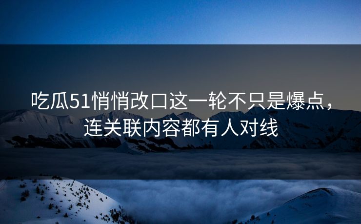 吃瓜51悄悄改口这一轮不只是爆点，连关联内容都有人对线