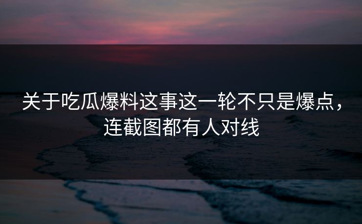 关于吃瓜爆料这事这一轮不只是爆点，连截图都有人对线
