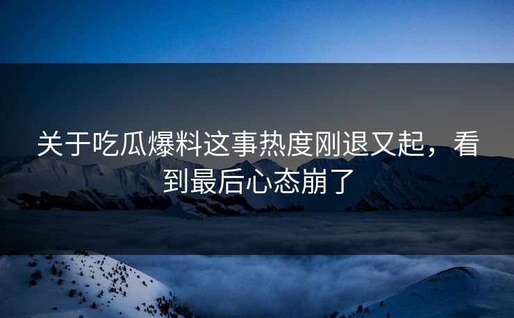 关于吃瓜爆料这事热度刚退又起，看到最后心态崩了