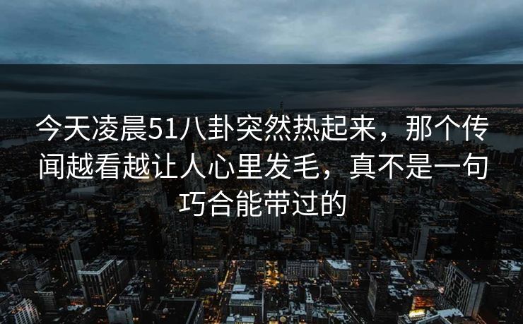 今天凌晨51八卦突然热起来，那个传闻越看越让人心里发毛，真不是一句巧合能带过的