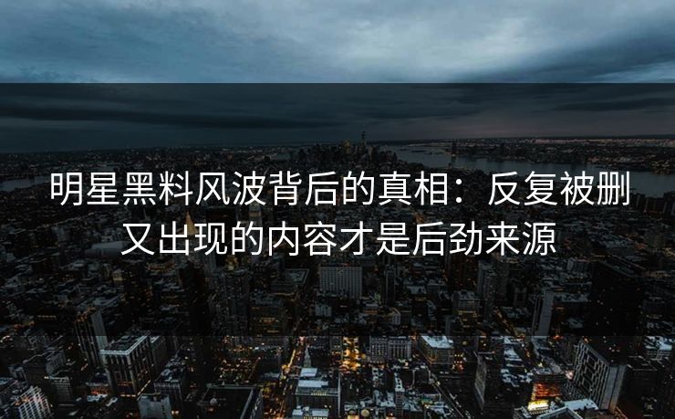 明星黑料风波背后的真相：反复被删又出现的内容才是后劲来源