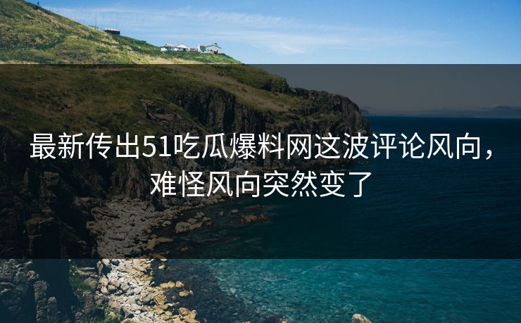 最新传出51吃瓜爆料网这波评论风向，难怪风向突然变了