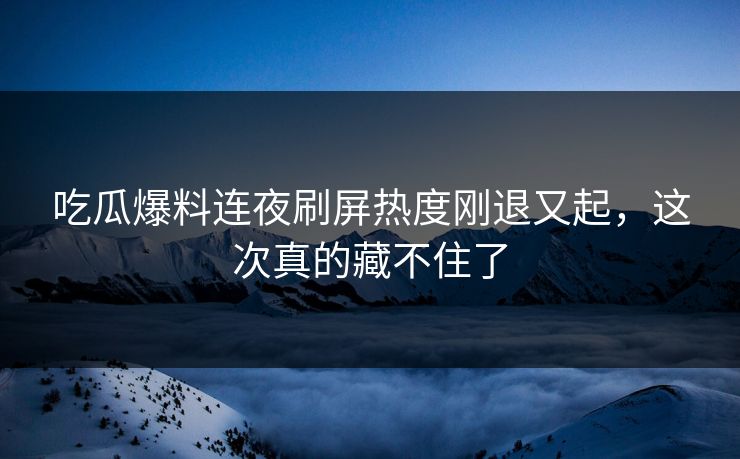 吃瓜爆料连夜刷屏热度刚退又起，这次真的藏不住了
