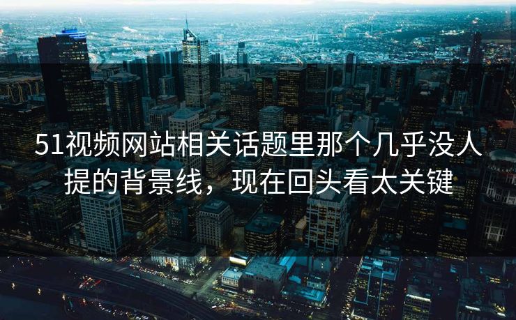 51视频网站相关话题里那个几乎没人提的背景线，现在回头看太关键