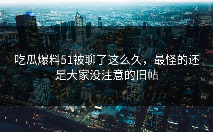 吃瓜爆料51被聊了这么久，最怪的还是大家没注意的旧帖