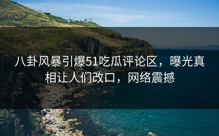 八卦风暴引爆51吃瓜评论区，曝光真相让人们改口，网络震撼