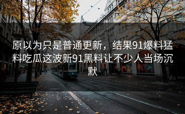 原以为只是普通更新，结果91爆料猛料吃瓜这波新91黑料让不少人当场沉默