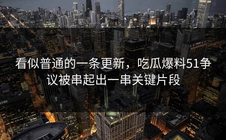 看似普通的一条更新，吃瓜爆料51争议被串起出一串关键片段
