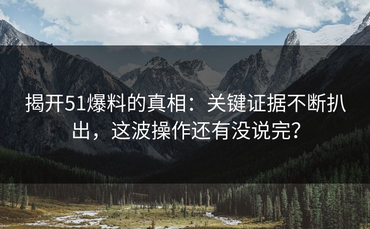 揭开51爆料的真相：关键证据不断扒出，这波操作还有没说完？