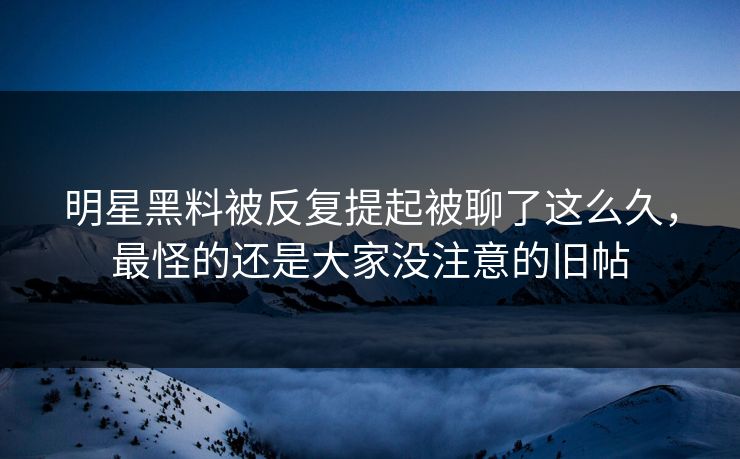 明星黑料被反复提起被聊了这么久，最怪的还是大家没注意的旧帖