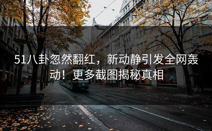 51八卦忽然翻红，新动静引发全网轰动！更多截图揭秘真相
