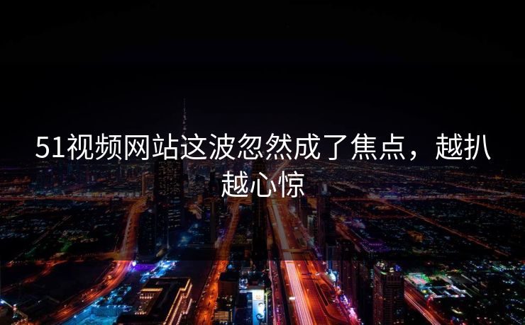 51视频网站这波忽然成了焦点，越扒越心惊