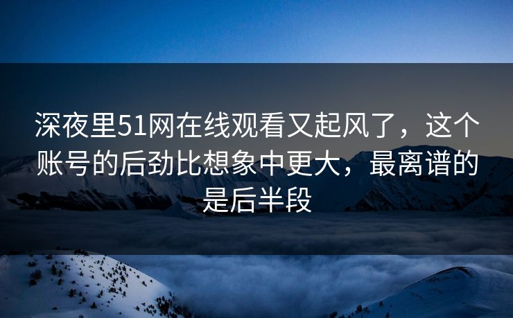 深夜里51网在线观看又起风了，这个账号的后劲比想象中更大，最离谱的是后半段