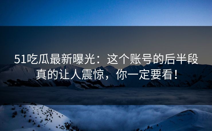51吃瓜最新曝光：这个账号的后半段真的让人震惊，你一定要看！
