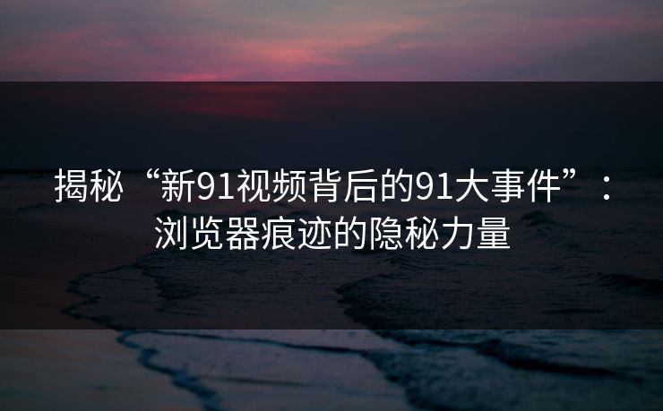 揭秘“新91视频背后的91大事件”：浏览器痕迹的隐秘力量