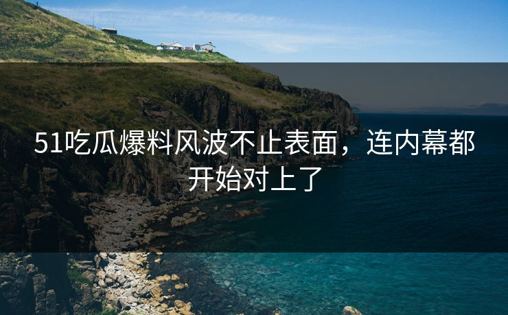 51吃瓜爆料风波不止表面，连内幕都开始对上了