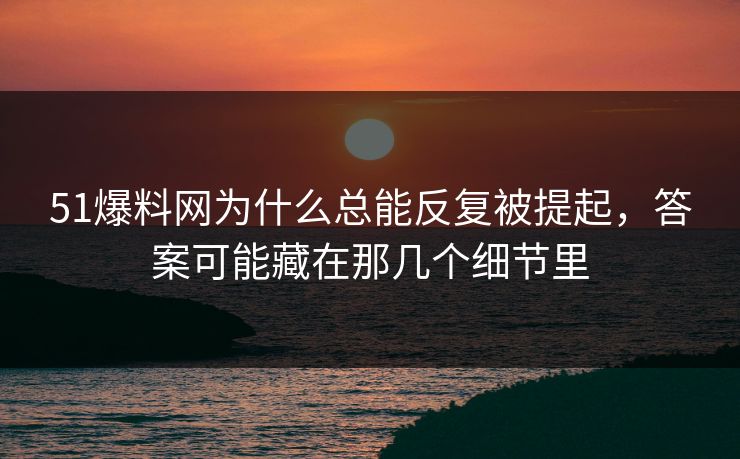 51爆料网为什么总能反复被提起，答案可能藏在那几个细节里