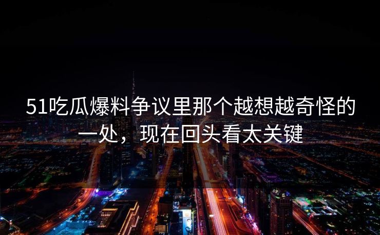 51吃瓜爆料争议里那个越想越奇怪的一处，现在回头看太关键